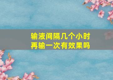 输液间隔几个小时再输一次有效果吗