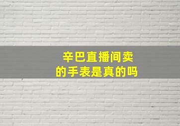 辛巴直播间卖的手表是真的吗