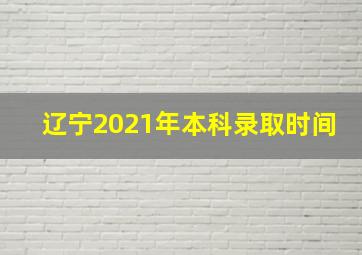 辽宁2021年本科录取时间