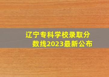 辽宁专科学校录取分数线2023最新公布