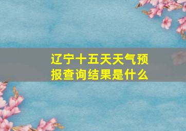 辽宁十五天天气预报查询结果是什么