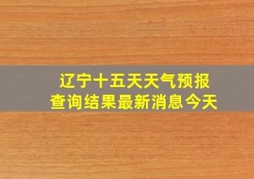 辽宁十五天天气预报查询结果最新消息今天