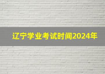 辽宁学业考试时间2024年