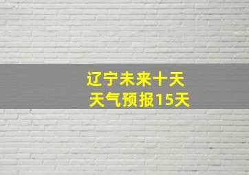 辽宁未来十天天气预报15天