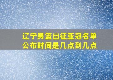 辽宁男篮出征亚冠名单公布时间是几点到几点