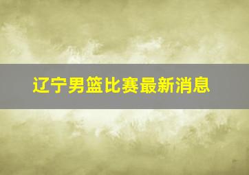 辽宁男篮比赛最新消息