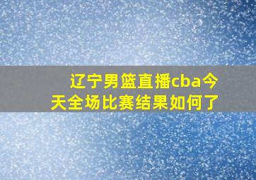 辽宁男篮直播cba今天全场比赛结果如何了