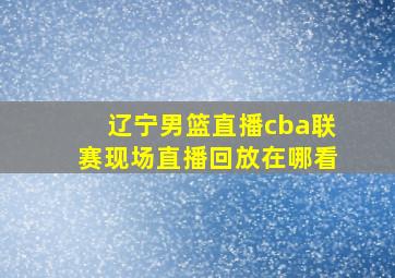 辽宁男篮直播cba联赛现场直播回放在哪看