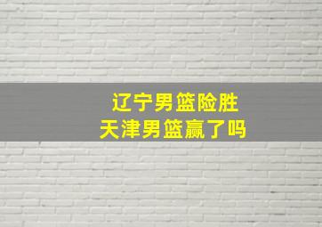 辽宁男篮险胜天津男篮赢了吗