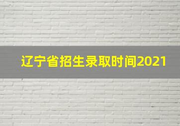 辽宁省招生录取时间2021