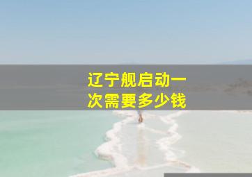 辽宁舰启动一次需要多少钱