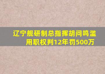 辽宁舰研制总指挥胡问鸣滥用职权判12年罚500万