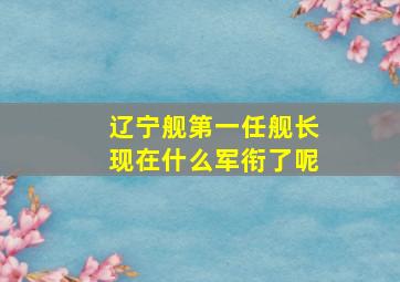 辽宁舰第一任舰长现在什么军衔了呢