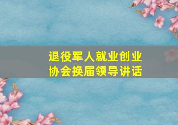 退役军人就业创业协会换届领导讲话