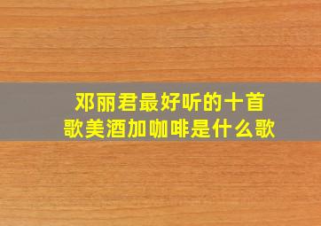 邓丽君最好听的十首歌美酒加咖啡是什么歌