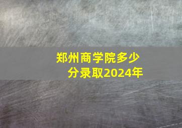 郑州商学院多少分录取2024年