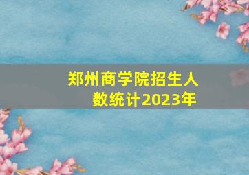 郑州商学院招生人数统计2023年