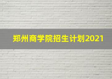 郑州商学院招生计划2021