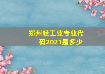 郑州轻工业专业代码2021是多少