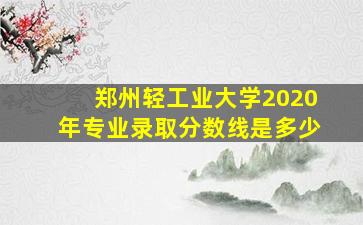 郑州轻工业大学2020年专业录取分数线是多少