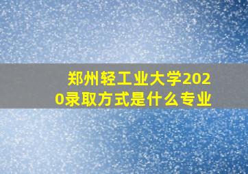 郑州轻工业大学2020录取方式是什么专业