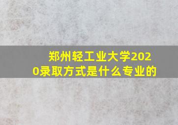 郑州轻工业大学2020录取方式是什么专业的