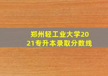 郑州轻工业大学2021专升本录取分数线