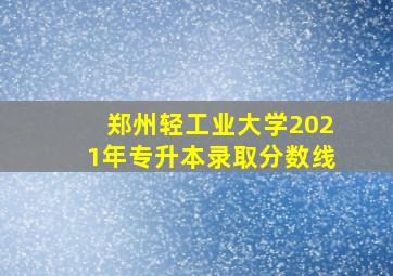 郑州轻工业大学2021年专升本录取分数线