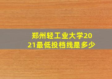 郑州轻工业大学2021最低投档线是多少