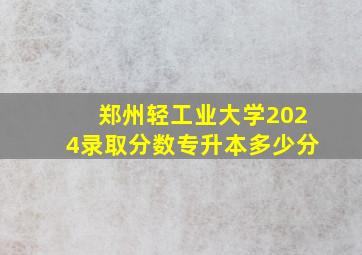 郑州轻工业大学2024录取分数专升本多少分