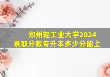 郑州轻工业大学2024录取分数专升本多少分能上