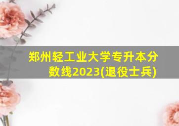 郑州轻工业大学专升本分数线2023(退役士兵)