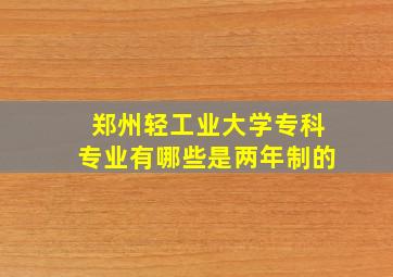 郑州轻工业大学专科专业有哪些是两年制的