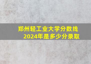 郑州轻工业大学分数线2024年是多少分录取