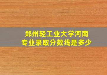 郑州轻工业大学河南专业录取分数线是多少