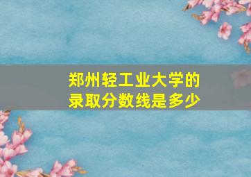 郑州轻工业大学的录取分数线是多少