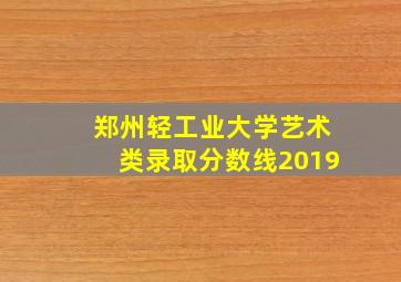 郑州轻工业大学艺术类录取分数线2019