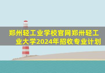 郑州轻工业学校官网郑卅轻工业大学2024年招收专业计划