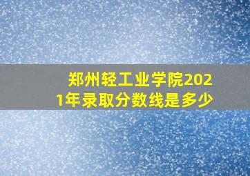 郑州轻工业学院2021年录取分数线是多少