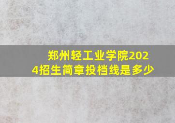 郑州轻工业学院2024招生简章投档线是多少