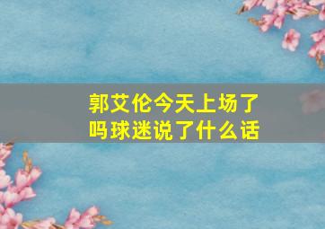 郭艾伦今天上场了吗球迷说了什么话