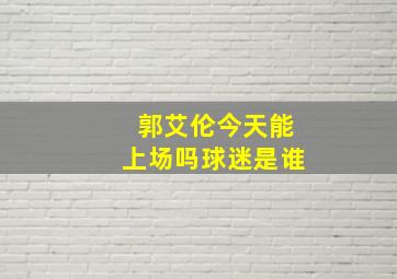 郭艾伦今天能上场吗球迷是谁