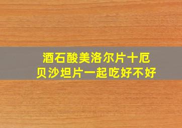 酒石酸美洛尔片十厄贝沙坦片一起吃好不好