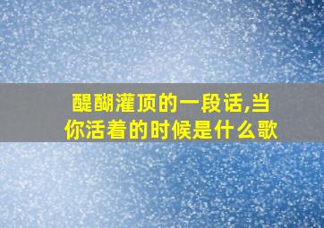 醍醐灌顶的一段话,当你活着的时候是什么歌