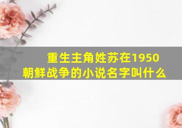 重生主角姓苏在1950朝鲜战争的小说名字叫什么