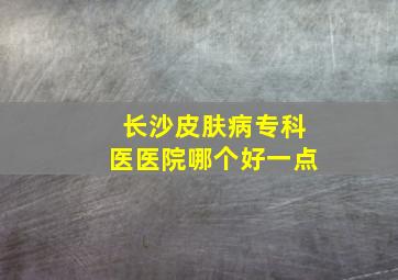 长沙皮肤病专科医医院哪个好一点