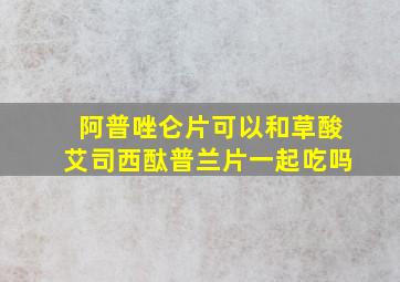 阿普唑仑片可以和草酸艾司西酞普兰片一起吃吗