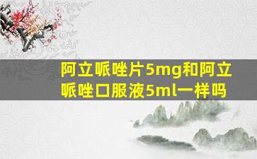 阿立哌唑片5mg和阿立哌唑口服液5ml一样吗