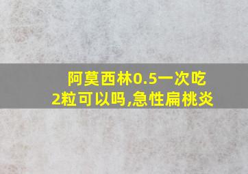 阿莫西林0.5一次吃2粒可以吗,急性扁桃炎