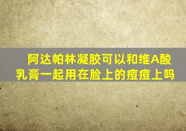 阿达帕林凝胶可以和维A酸乳膏一起用在脸上的痘痘上吗